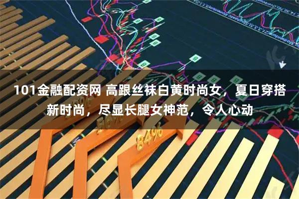 101金融配资网 高跟丝袜白黄时尚女,夏日穿搭新时尚,尽显长腿女神范,令人心动