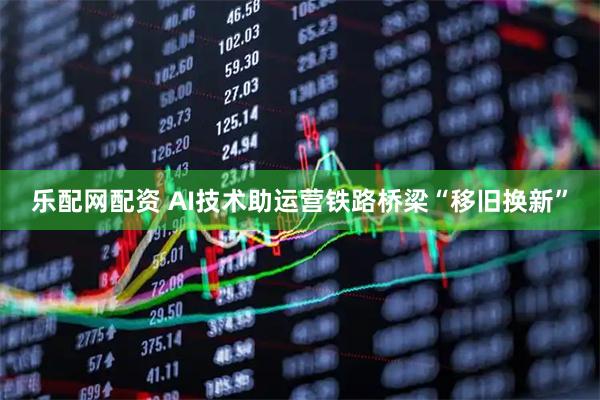 乐配网配资 AI技术助运营铁路桥梁“移旧换新”