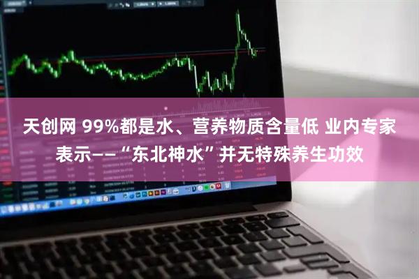 天创网 99%都是水、营养物质含量低 业内专家表示——“东北神水”并无特殊养生功效