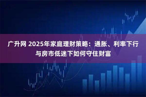 广升网 2025年家庭理财策略:通胀、利率下行与房市低迷下如何守住财富