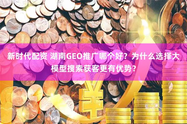 新时代配资 湖南GEO推广哪个好?为什么选择大模型搜索获客更有优势?