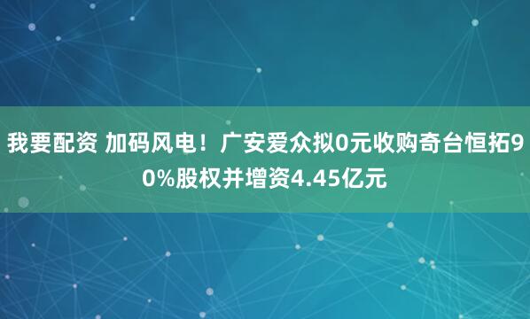 我要配资 加码风电!广安爱众拟0元收购奇台恒拓90%股权并增资4.45亿元