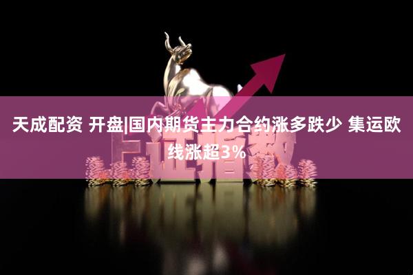天成配资 开盘|国内期货主力合约涨多跌少 集运欧线涨超3%