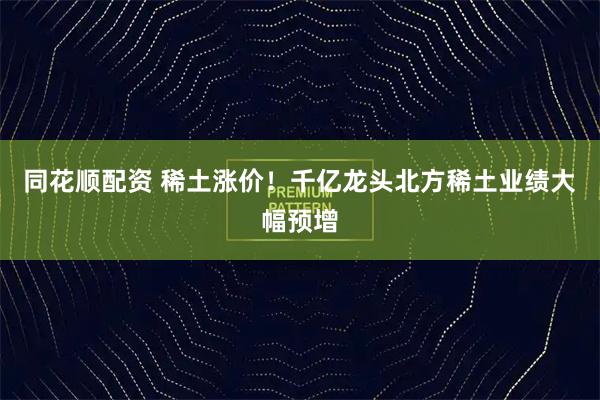同花顺配资 稀土涨价!千亿龙头北方稀土业绩大幅预增