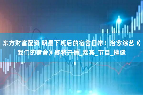 东方财富配资 明星下班后的宿舍日常!治愈综艺《我们的宿舍》即将开播_嘉宾_节目_檀健