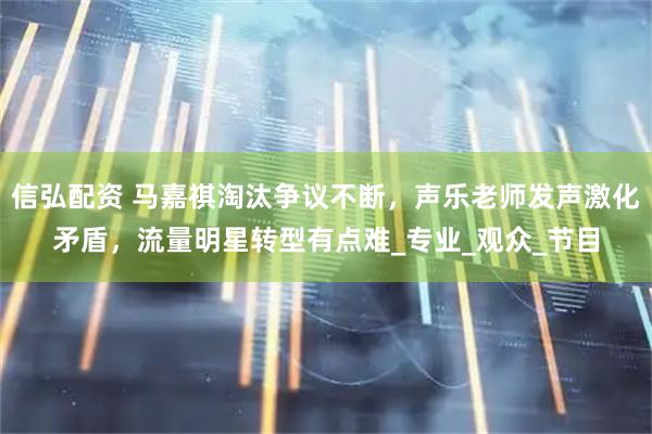 信弘配资 马嘉祺淘汰争议不断,声乐老师发声激化矛盾,流量明星转型有点难_专业_观众_节目