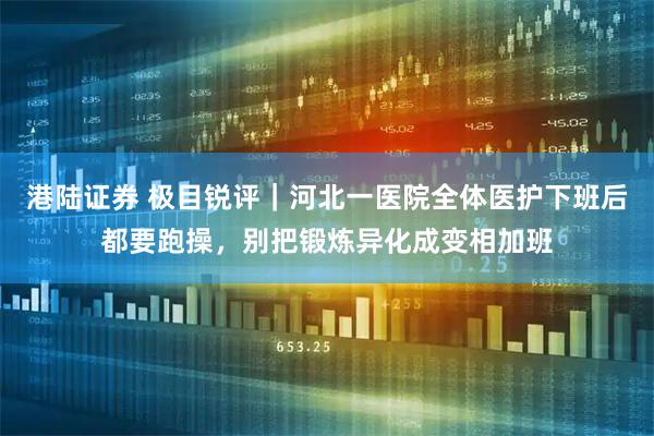 港陆证券 极目锐评｜河北一医院全体医护下班后都要跑操，别把锻炼异化成变相加班