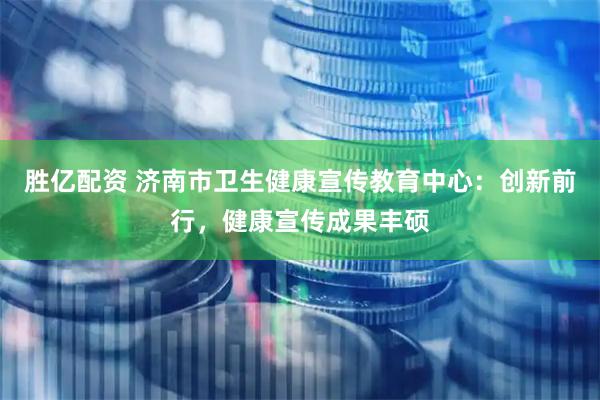 胜亿配资 济南市卫生健康宣传教育中心：创新前行，健康宣传成果丰硕