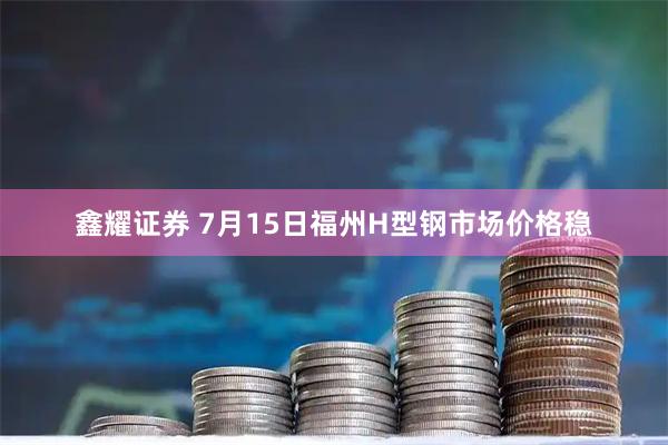鑫耀证券 7月15日福州H型钢市场价格稳