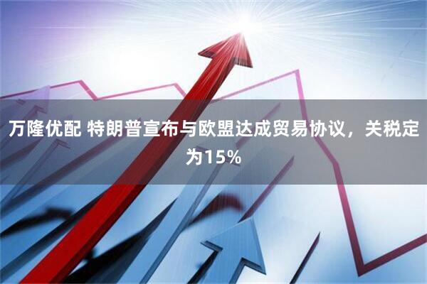 万隆优配 特朗普宣布与欧盟达成贸易协议,关税定为15%